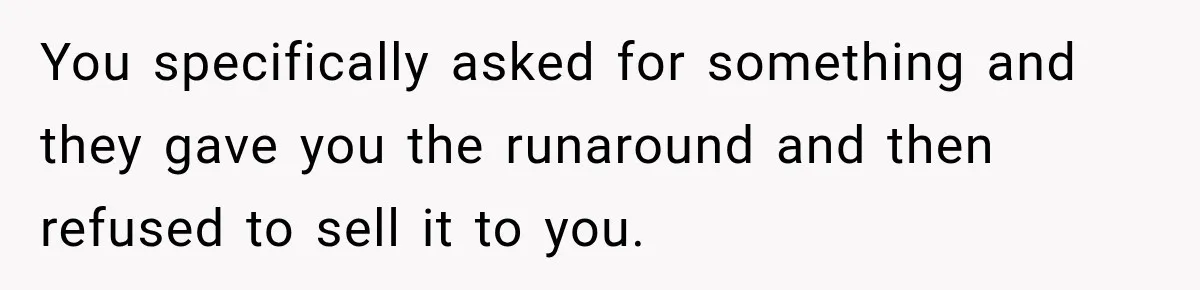 You specifically asked for something and they gave you the runaround and then refused to sell it to you.