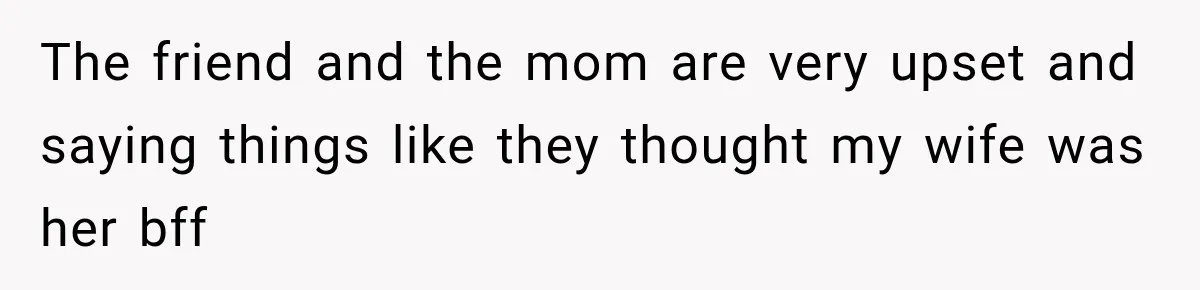 The friend and the mom are very upset and saying things like they thought my wife was her bff