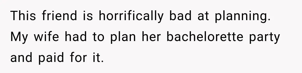 This friend is horrifically bad at planning. My wife had to plan her bachelorette party and paid for it.
