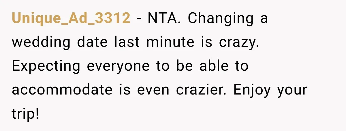 Unique_Ad_3312 − NTA. Changing a wedding date last minute is crazy. Expecting everyone to be able to accommodate is even crazier. Enjoy your trip!