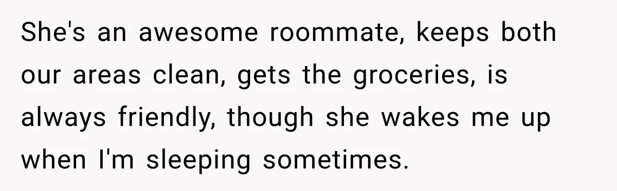 She's an awesome roommate, keeps both our areas clean, gets the groceries, is always friendly, though she wakes me up when I'm sleeping sometimes.