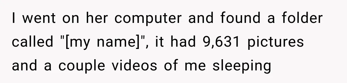 I went on her computer and found a folder called "[my name]", it had 9,631 pictures and a couple videos of me sleeping