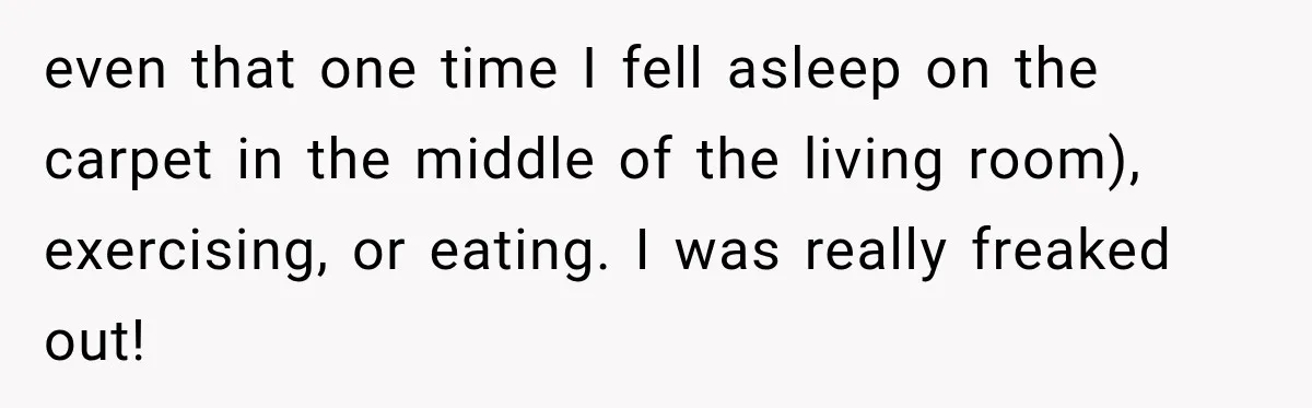 even that one time I fell asleep on the carpet in the middle of the living room), exercising, or eating. I was really freaked out!