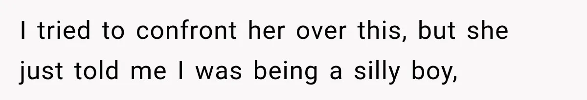 I tried to confront her over this, but she just told me I was being a silly boy,
