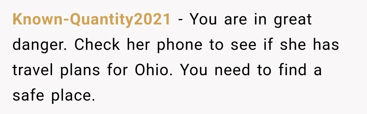 Known-Quantity2021 − You are in great danger. Check her phone to see if she has travel plans for Ohio. You need to find a safe place.