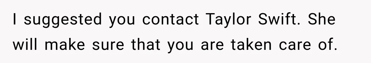 I suggested you contact Taylor Swift. She will make sure that you are taken care of.