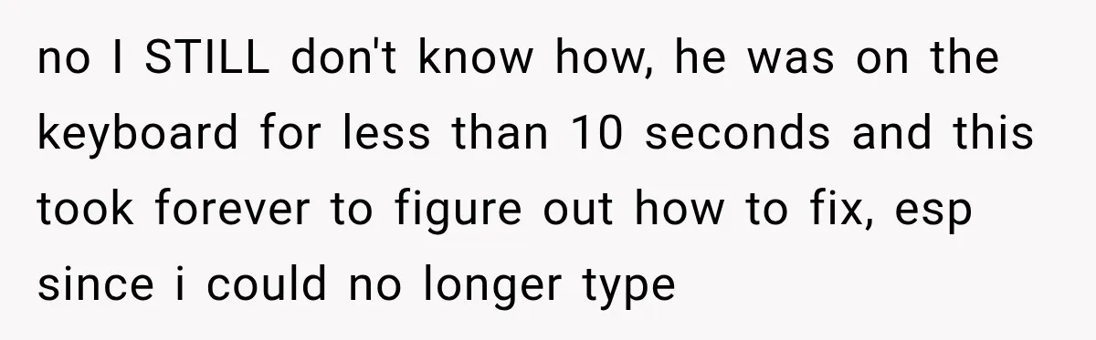 no I STILL don't know how, he was on the keyboard for less than 10 seconds and this took forever to figure out how to fix, esp since i could...