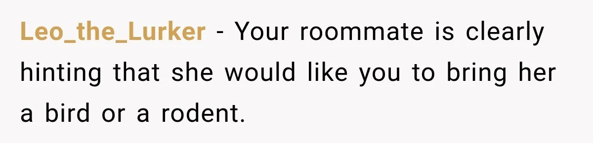 Leo_the_Lurker − Your roommate is clearly hinting that she would like you to bring her a bird or a rodent.