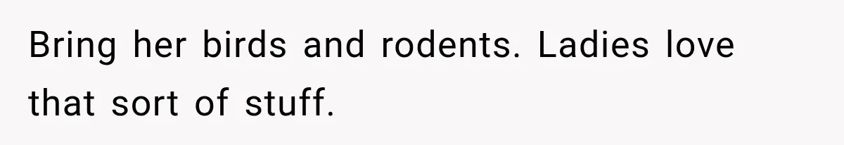 Bring her birds and rodents. Ladies love that sort of stuff.