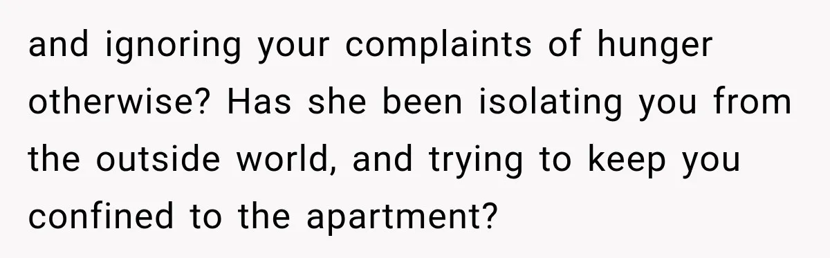 and ignoring your complaints of hunger otherwise? Has she been isolating you from the outside world, and trying to keep you confined to the apartment?