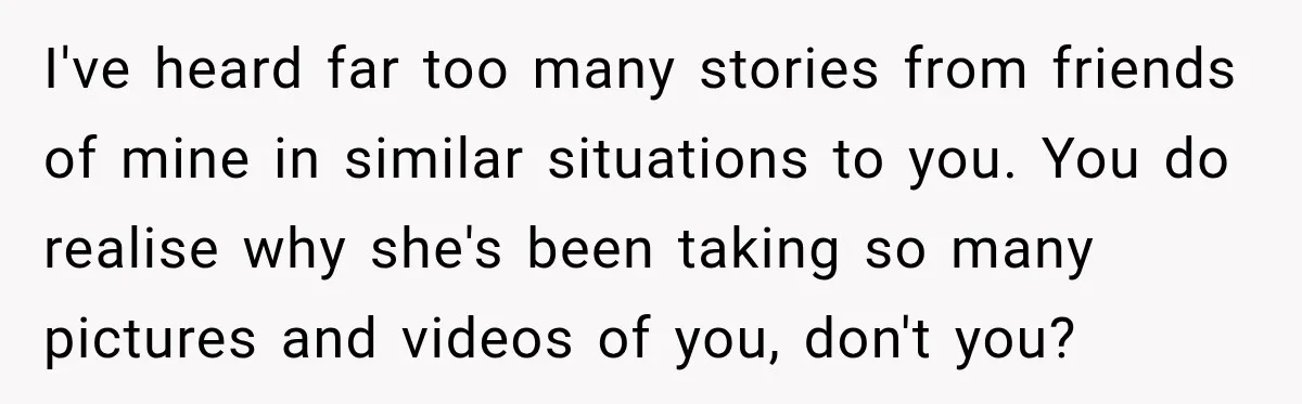 I've heard far too many stories from friends of mine in similar situations to you. You do realise why she's been taking so many pictures and videos of you, don't...