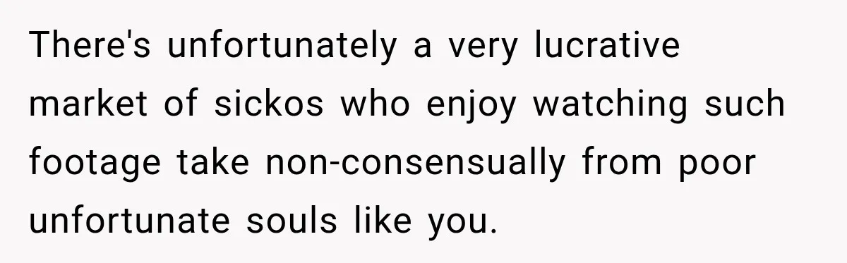 There's unfortunately a very lucrative market of sickos who enjoy watching such footage take non-consensually from poor unfortunate souls like you.