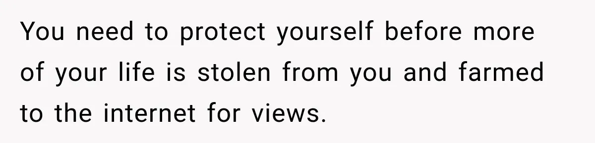 You need to protect yourself before more of your life is stolen from you and farmed to the internet for views.