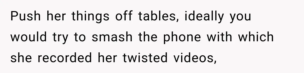 Push her things off tables, ideally you would try to smash the phone with which she recorded her twisted videos,