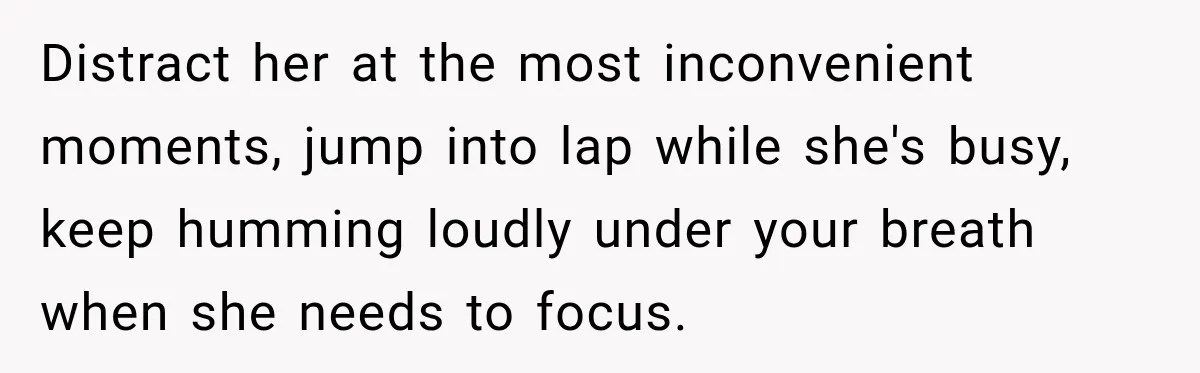 Distract her at the most inconvenient moments, jump into lap while she's busy, keep humming loudly under your breath when she needs to focus.