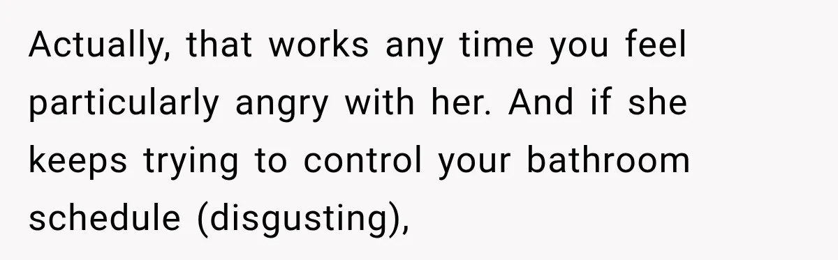 Actually, that works any time you feel particularly angry with her. And if she keeps trying to control your bathroom schedule (disgusting),