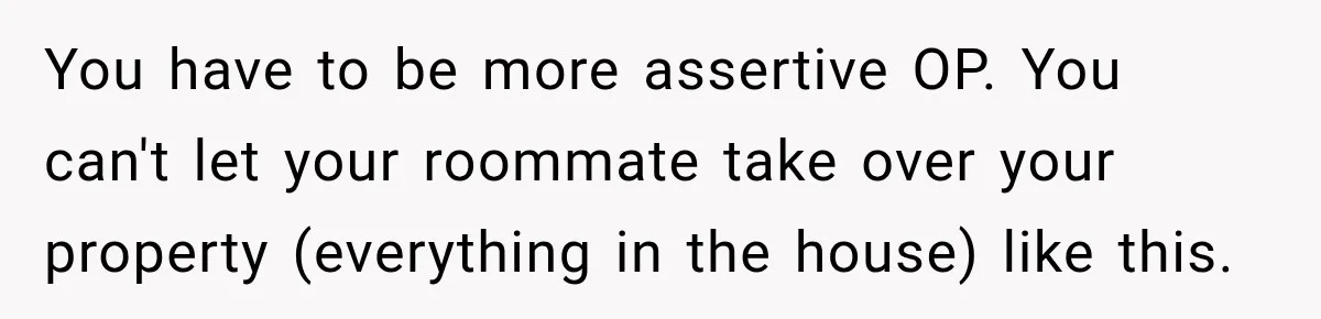 You have to be more assertive OP. You can't let your roommate take over your property (everything in the house) like this.