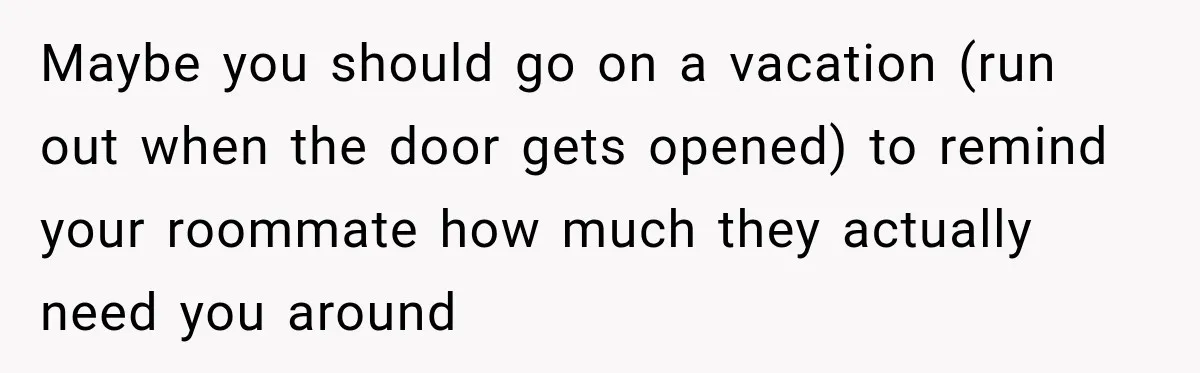 Maybe you should go on a vacation (run out when the door gets opened) to remind your roommate how much they actually need you around
