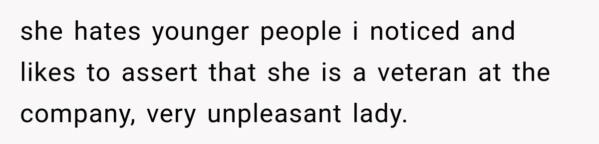 she hates younger people i noticed and likes to assert that she is a veteran at the company, very unpleasant lady.