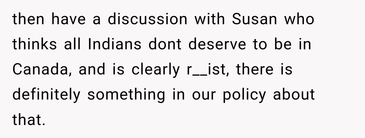 then have a discussion with Susan who thinks all Indians dont deserve to be in Canada, and is clearly r__ist, there is definitely something in our policy about that.