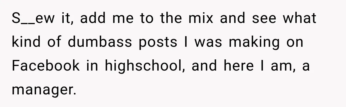 S__ew it, add me to the mix and see what kind of dumbass posts I was making on Facebook in highschool, and here I am, a manager.