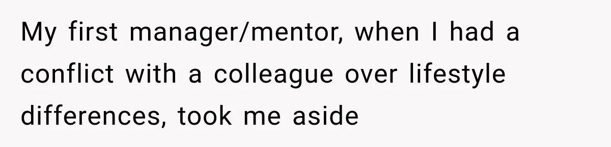 My first manager/mentor, when I had a conflict with a colleague over lifestyle differences, took me aside