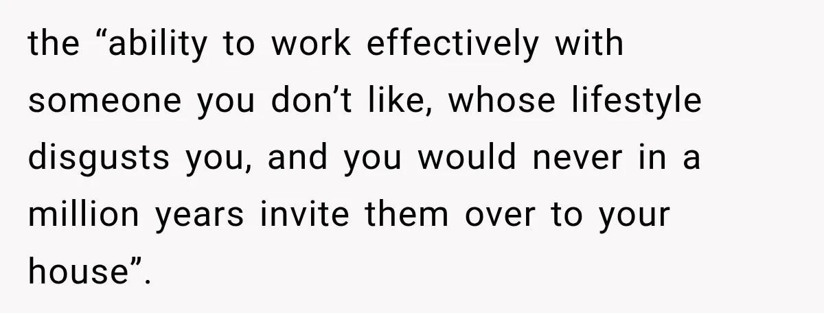 the “ability to work effectively with someone you don’t like, whose lifestyle disgusts you, and you would never in a million years invite them over to your house”.