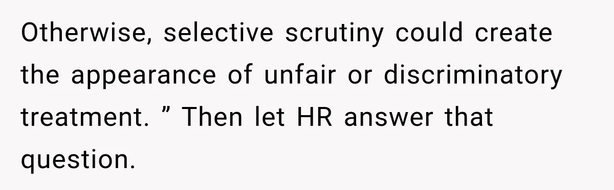 Otherwise, selective scrutiny could create the appearance of unfair or discriminatory treatment. ” Then let HR answer that question.