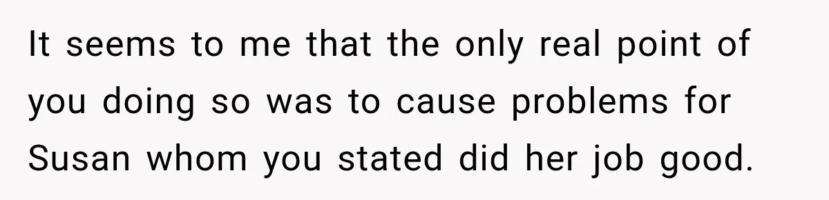 It seems to me that the only real point of you doing so was to cause problems for Susan whom you stated did her job good.