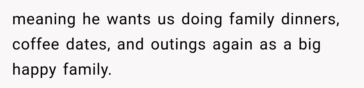 meaning he wants us doing family dinners, coffee dates, and outings again as a big happy family.