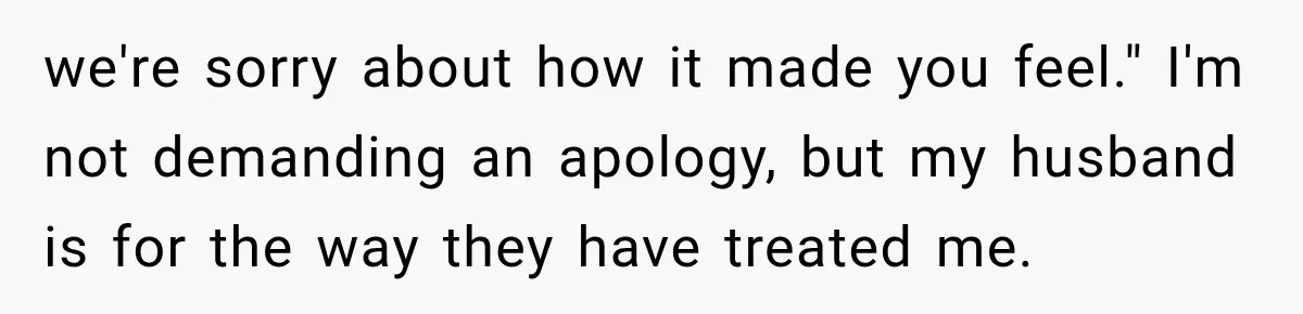 we're sorry about how it made you feel." I'm not demanding an apology, but my husband is for the way they have treated me.