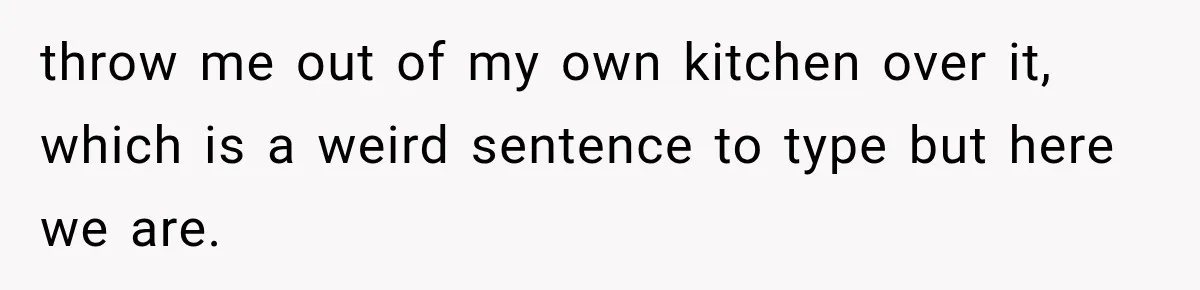 throw me out of my own kitchen over it, which is a weird sentence to type but here we are.