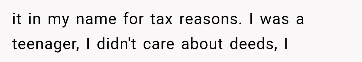 it in my name for tax reasons. I was a teenager, I didn't care about deeds, I