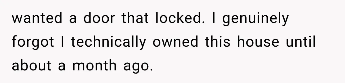 wanted a door that locked. I genuinely forgot I technically owned this house until about a month ago.