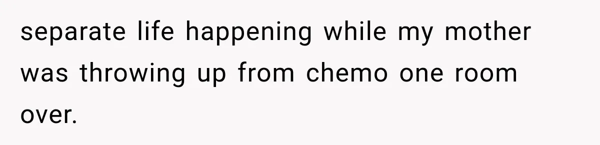 separate life happening while my mother was throwing up from chemo one room over.