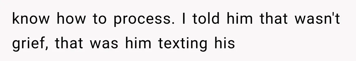 know how to process. I told him that wasn't grief, that was him texting his