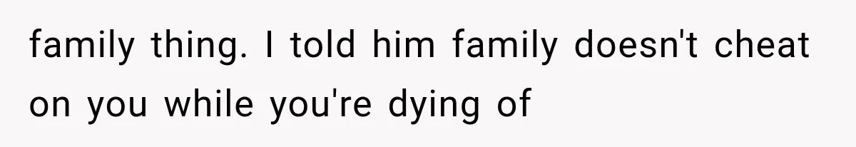 family thing. I told him family doesn't cheat on you while you're dying of