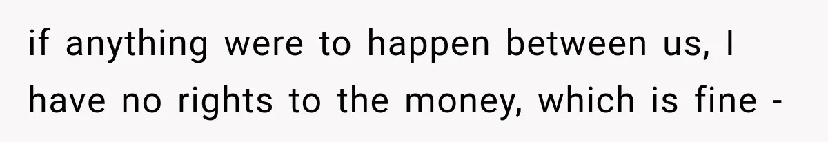 if anything were to happen between us, I have no rights to the money, which is fine -