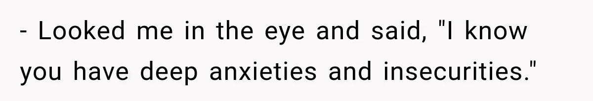 - Looked me in the eye and said, "I know you have deep anxieties and insecurities."