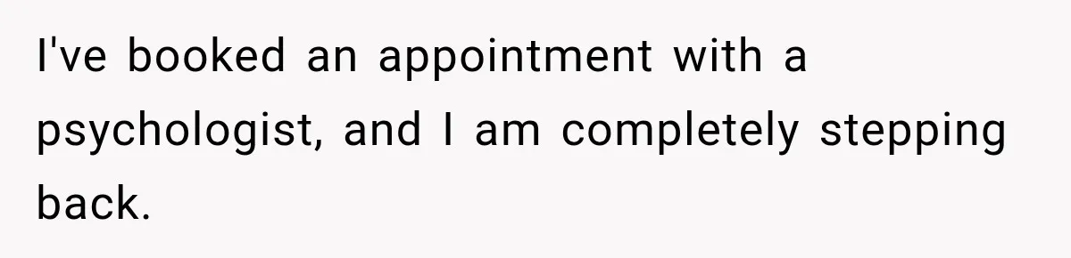 I've booked an appointment with a psychologist, and I am completely stepping back.