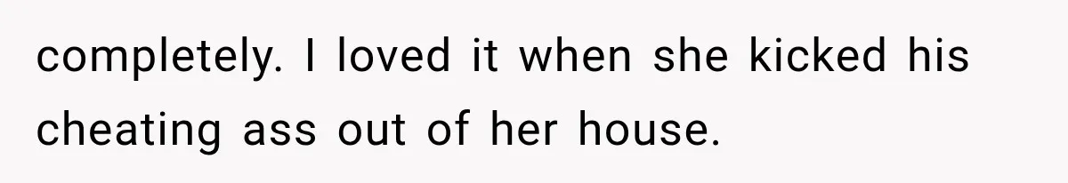 completely. I loved it when she kicked his cheating ass out of her house.