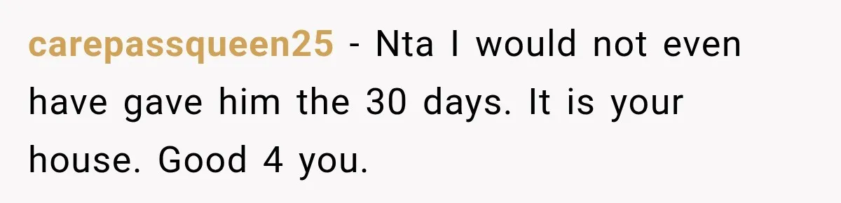 carepassqueen25 − Nta I would not even have gave him the 30 days. It is your house. Good 4 you.