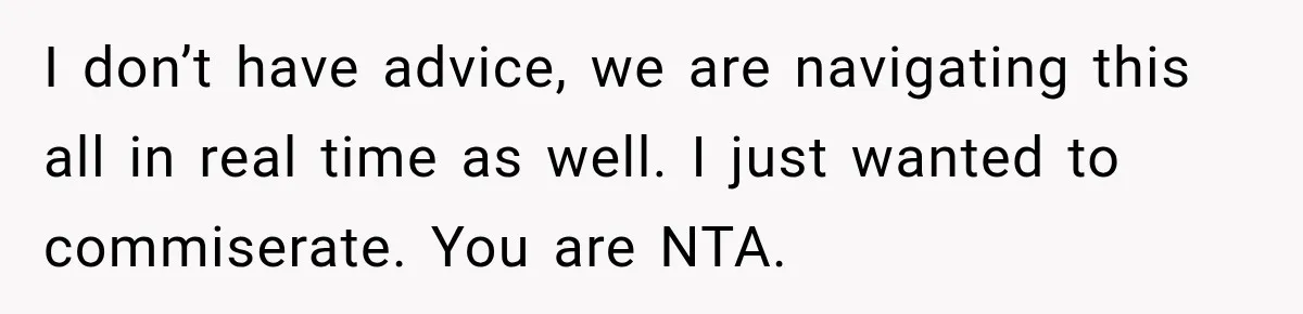 I don’t have advice, we are navigating this all in real time as well. I just wanted to commiserate. You are NTA.