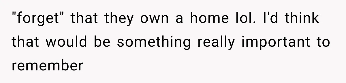 "forget" that they own a home lol. I'd think that would be something really important to remember