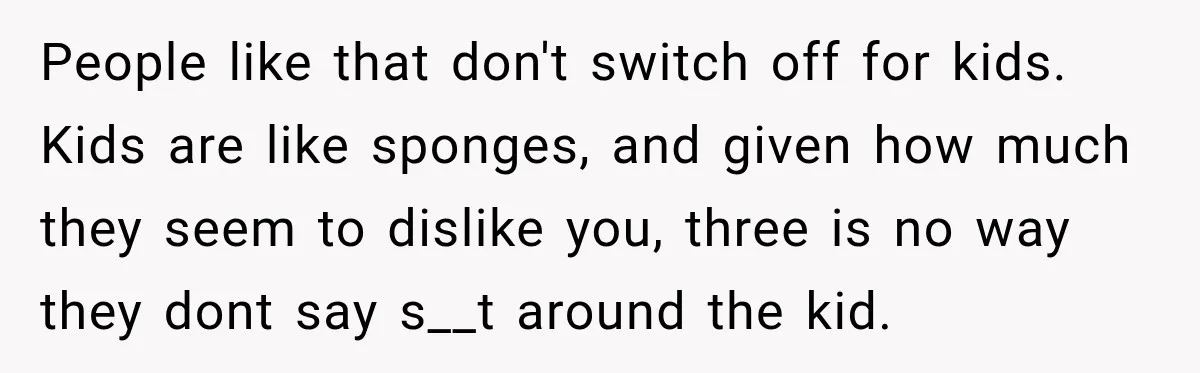 People like that don't switch off for kids. Kids are like sponges, and given how much they seem to dislike you, three is no way they dont say s__t around...