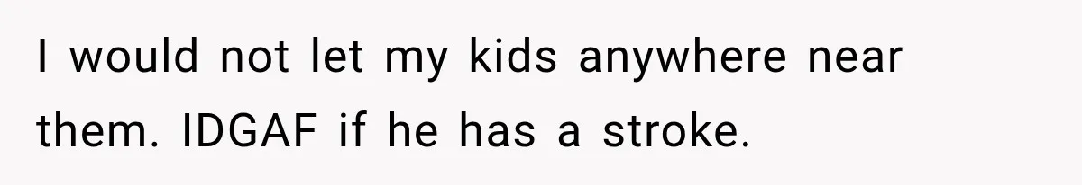 I would not let my kids anywhere near them. IDGAF if he has a stroke.