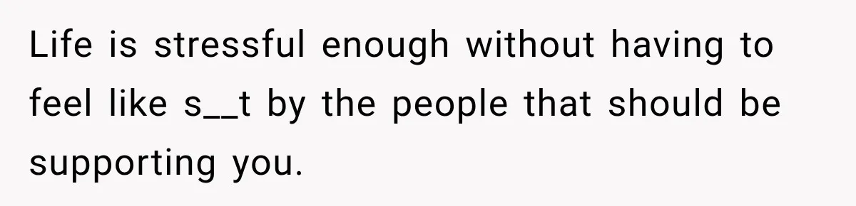 Life is stressful enough without having to feel like s__t by the people that should be supporting you.