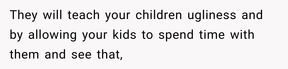 They will teach your children ugliness and by allowing your kids to spend time with them and see that,