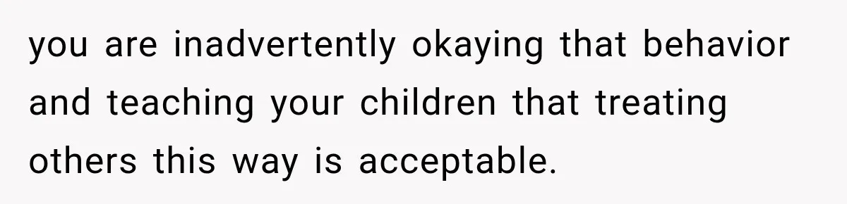 you are inadvertently okaying that behavior and teaching your children that treating others this way is acceptable.