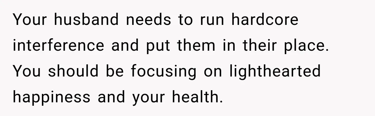 Your husband needs to run hardcore interference and put them in their place. You should be focusing on lighthearted happiness and your health.